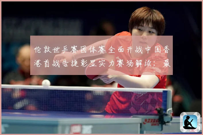伦敦世乒赛团体赛全面开战中国香港首战告捷彰显实力赛场解读：最新赛事动态与深度分析