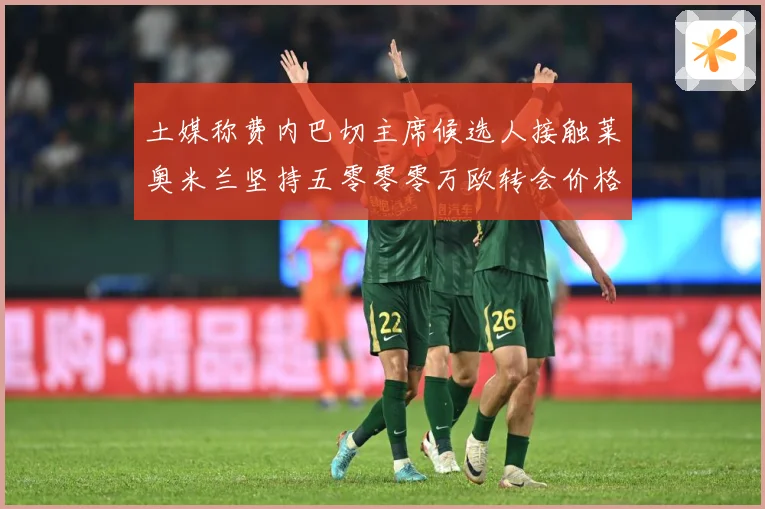 土媒称费内巴切主席候选人接触莱奥米兰坚持五零零零万欧转会价格战术观察：最新赛事动态与深度分析