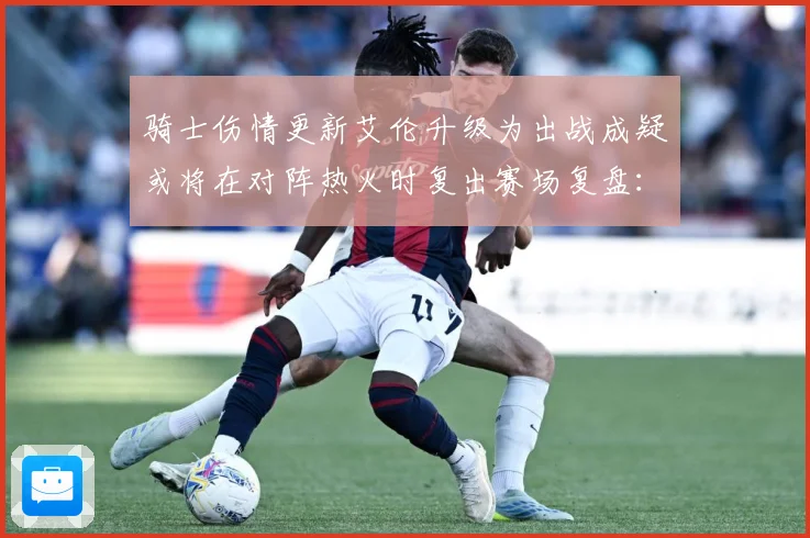 骑士伤情更新艾伦升级为出战成疑或将在对阵热火时复出赛场复盘：最新赛事动态与深度分析