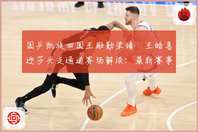 国乒凯旋回国王励勤梁靖崑王皓喜迎莎头走通道赛场解读：最新赛事动态与深度分析