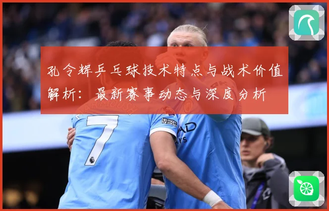 孔令辉乒乓球技术特点与战术价值解析：最新赛事动态与深度分析