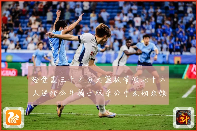 哈登轰三十六分九篮板带领七十六人逆转公牛骑士双杀公牛米切尔缺专题观察：最新赛事动态与深度分析
