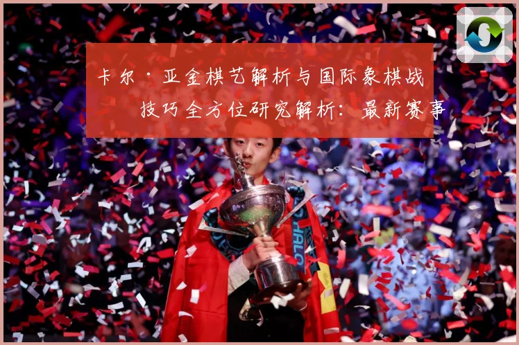 卡尔·亚金棋艺解析与国际象棋战略技巧全方位研究解析：最新赛事动态与深度分析
