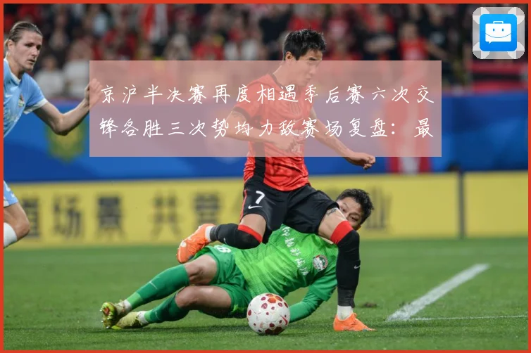 京沪半决赛再度相遇季后赛六次交锋各胜三次势均力敌赛场复盘：最新赛事动态与深度分析