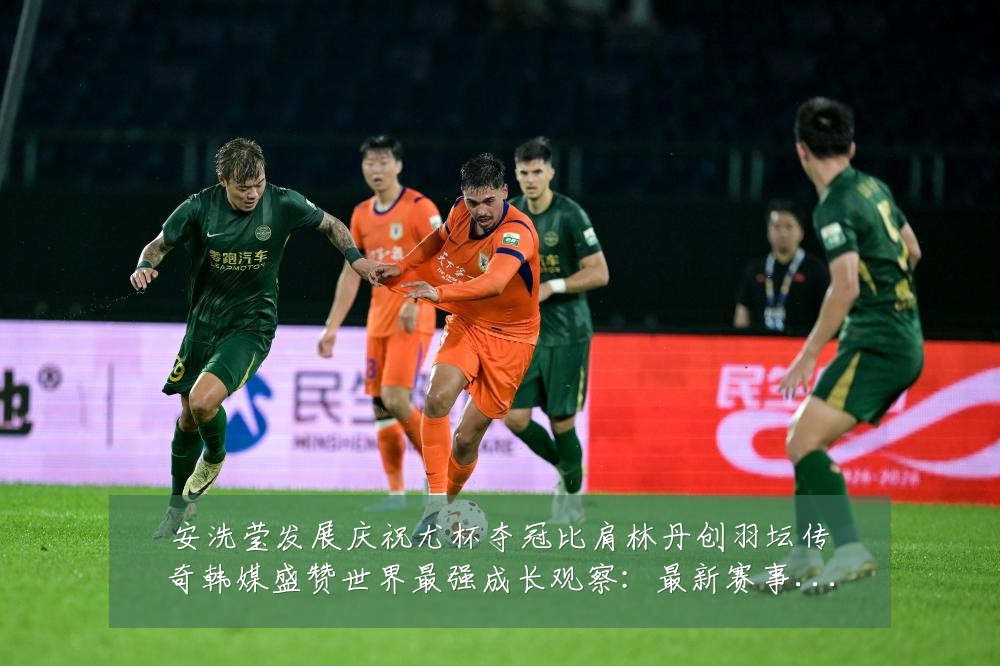 安洗莹发展庆祝尤杯夺冠比肩林丹创羽坛传奇韩媒盛赞世界最强成长观察：最新赛事动态与深度分析