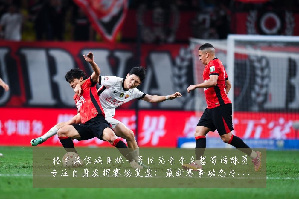 格兰谈伤病困扰一号位无奈李炎哲寄语球员专注自身发挥赛场复盘：最新赛事动态与深度分析
